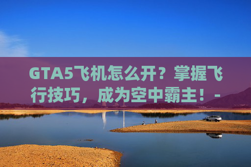 GTA5飞机怎么开？掌握飞行技巧，成为空中霸主！-gta5飞机怎么开直升机