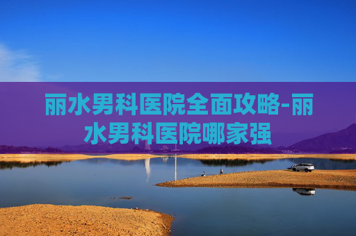 丽水男科医院全面攻略-丽水男科医院哪家强