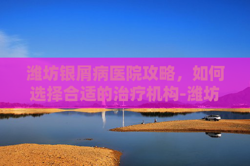 潍坊银屑病医院攻略，如何选择合适的治疗机构-潍坊银屑病医院地址