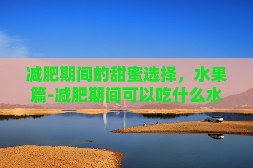 减肥期间的甜蜜选择，水果篇-减肥期间可以吃什么水果?