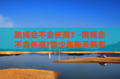 跳绳会不会长高？-跳绳会不会长高?青少年每天跳多久能有效促进生长?