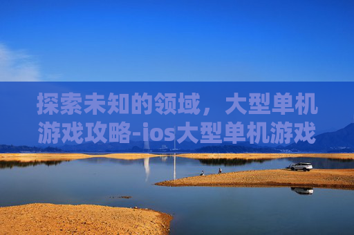 探索未知的领域，大型单机游戏攻略-ios大型单机游戏