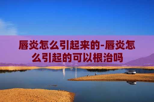 唇炎怎么引起来的-唇炎怎么引起的可以根治吗