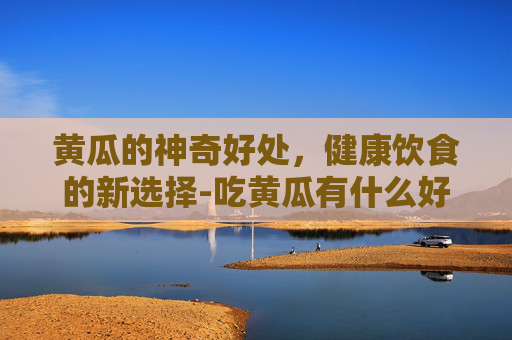 黄瓜的神奇好处，健康饮食的新选择-吃黄瓜有什么好处?