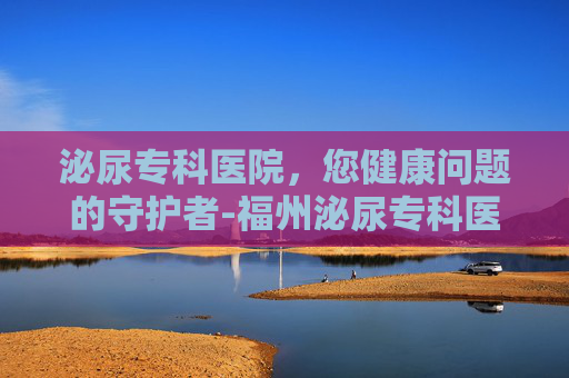 泌尿专科医院，您健康问题的守护者-福州泌尿专科医院