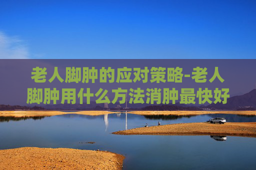 老人脚肿的应对策略-老人脚肿用什么方法消肿最快好