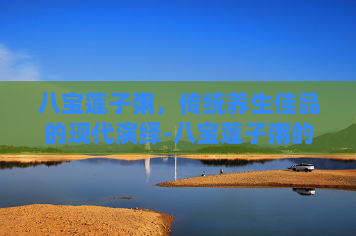 八宝莲子粥,传统养生佳品的现代演绎-八宝莲子粥的功效与作用 八宝莲子粥,传统养生佳品的现代演绎-八宝莲子粥的功效与作用
