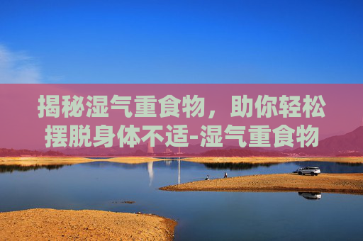 揭秘湿气重食物，助你轻松摆脱身体不适-湿气重食物有哪些