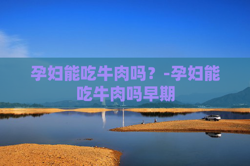 孕妇能吃牛肉吗？-孕妇能吃牛肉吗早期