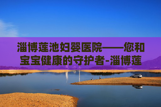 淄博莲池妇婴医院——您和宝宝健康的守护者-淄博莲池妇婴医院电话