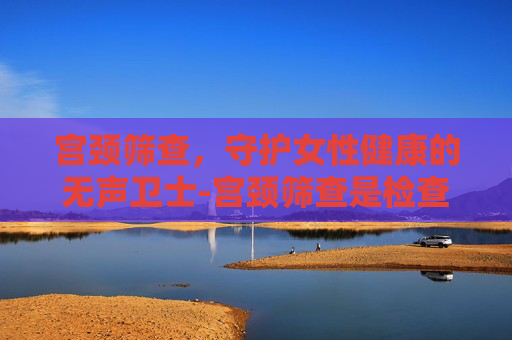 宫颈筛查，守护女性健康的无声卫士-宫颈筛查是检查哪几项