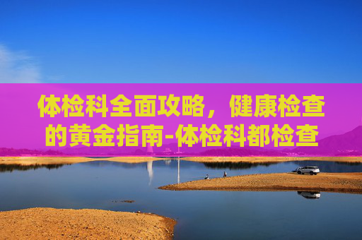 体检科全面攻略，健康检查的黄金指南-体检科都检查什么项目