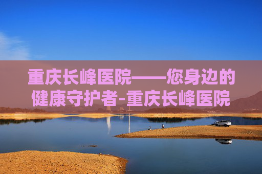 重庆长峰医院——您身边的健康守护者-重庆长峰医院是正规医院吗