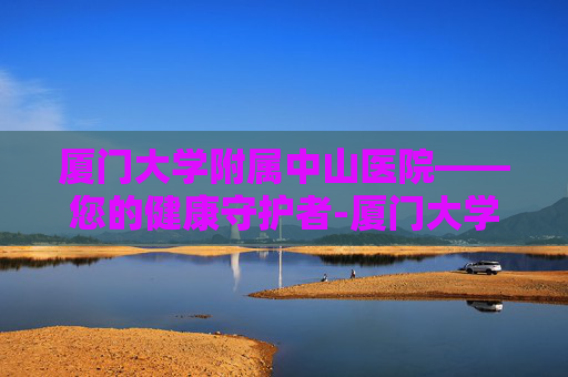 厦门大学附属中山医院——您的健康守护者-厦门大学附属中山医院官网