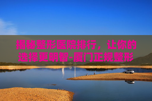 揭秘整形医院排行，让你的选择更明智-厦门正规整形医院排行