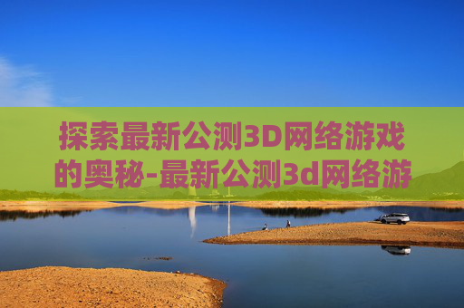 探索最新公测3D网络游戏的奥秘-最新公测3d网络游戏排行榜