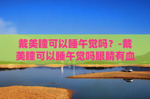 戴美瞳可以睡午觉吗？-戴美瞳可以睡午觉吗眼睛有血