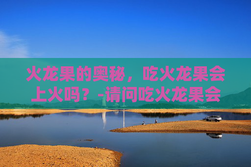 火龙果的奥秘，吃火龙果会上火吗？-请问吃火龙果会上火吗