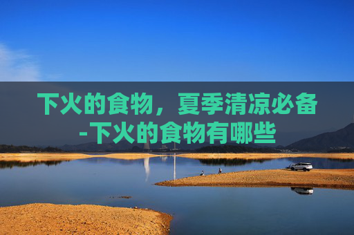 下火的食物，夏季清凉必备-下火的食物有哪些