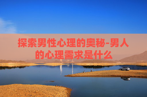 探索男性心理的奥秘-男人的心理需求是什么