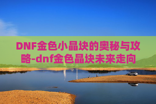 DNF金色小晶块的奥秘与攻略-dnf金色晶块未来走向
