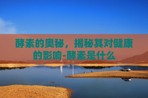 酵素的奥秘，揭秘其对健康的影响-酵素是什么