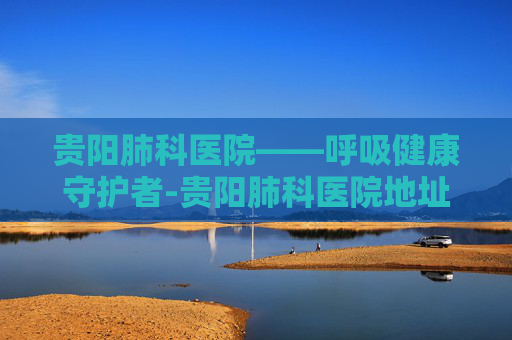 贵阳肺科医院——呼吸健康守护者-贵阳肺科医院地址在哪里