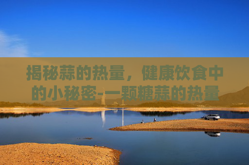 揭秘蒜的热量，健康饮食中的小秘密-一颗糖蒜的热量