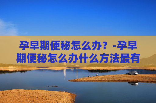 孕早期便秘怎么办？-孕早期便秘怎么办什么方法最有效缓解