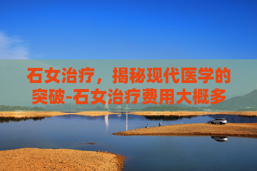 石女治疗，揭秘现代医学的突破-石女治疗费用大概多少
