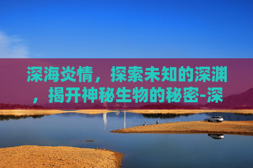 深海炎情，探索未知的深渊，揭开神秘生物的秘密-深海炎情空梦