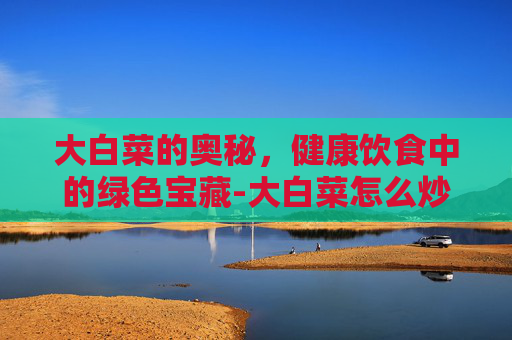 大白菜的奥秘，健康饮食中的绿色宝藏-大白菜怎么炒才好吃