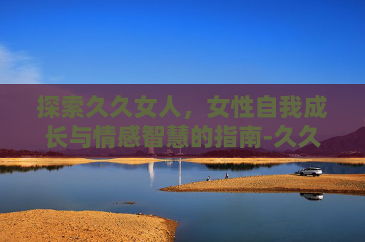 探索久久女人，女性自我成长与情感智慧的指南-久久女人奶头给我吃
