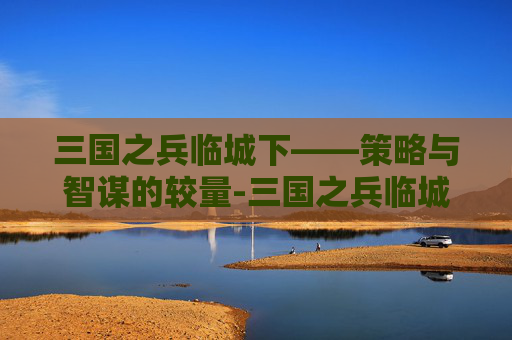 三国之兵临城下——策略与智谋的较量-三国之兵临城下游戏