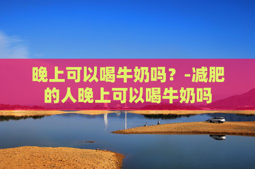 晚上可以喝牛奶吗？-减肥的人晚上可以喝牛奶吗