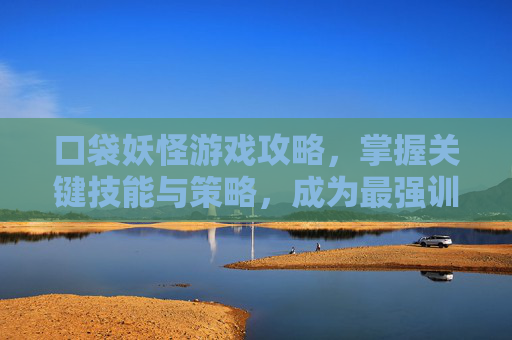 口袋妖怪游戏攻略，掌握关键技能与策略，成为最强训练师-口袋妖怪游戏全部版本