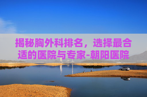 揭秘胸外科排名，选择最合适的医院与专家-朝阳医院胸外科排名