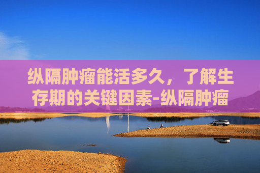 纵隔肿瘤能活多久，了解生存期的关键因素-纵隔肿瘤能活多长时间