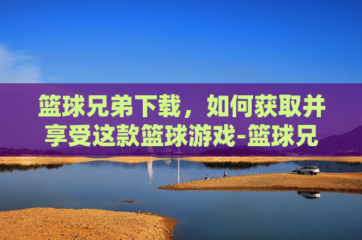 篮球兄弟下载，如何获取并享受这款篮球游戏-篮球兄弟下载ios