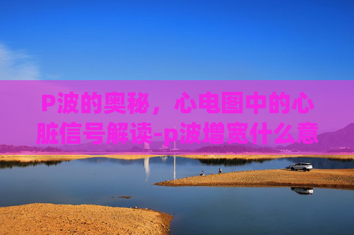 P波的奥秘，心电图中的心脏信号解读-p波增宽什么意思