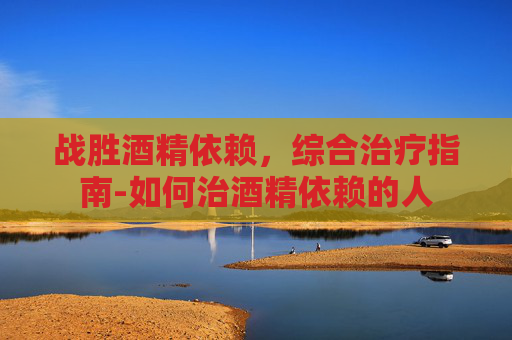 战胜酒精依赖，综合治疗指南-如何治酒精依赖的人