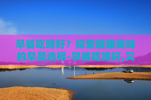 早餐吃啥好？探索健康美味的早晨选择-早餐吃啥好,又快又有营养