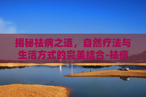 揭秘祛病之道，自然疗法与生活方式的完美结合-祛病的拼音