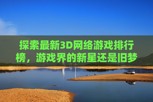 探索最新3D网络游戏排行榜，游戏界的新星还是旧梦重温？-最新网络3d游戏排名