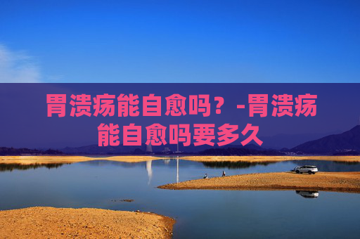 胃溃疡能自愈吗？-胃溃疡能自愈吗要多久
