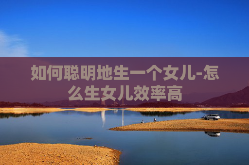 如何聪明地生一个女儿-怎么生女儿效率高