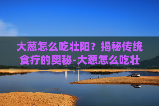 大葱怎么吃壮阳？揭秘传统食疗的奥秘-大葱怎么吃壮阳补肾
