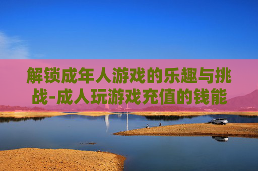 解锁成年人游戏的乐趣与挑战-成人玩游戏充值的钱能要回来吗?