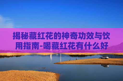 揭秘藏红花的神奇功效与饮用指南-喝藏红花有什么好处