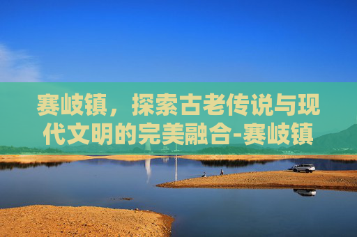 赛岐镇，探索古老传说与现代文明的完美融合-赛岐镇人口多少